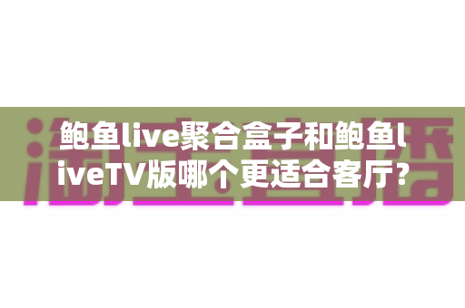 鲍鱼live聚合盒子和鲍鱼liveTV版哪个更适合客厅？客厅大屏观影方案深度对比与选购指南