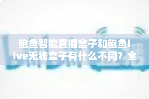 鲍鱼智能直播盒子和鲍鱼live无线盒子有什么不同？全方位对比解析与选购指南