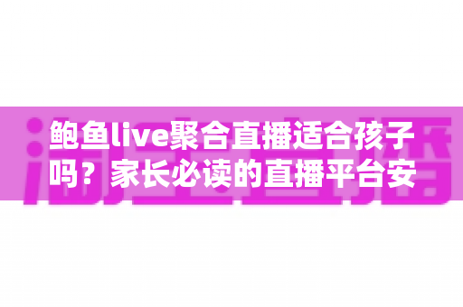 鲍鱼live聚合直播适合孩子吗？家长必读的直播平台安全评估与防护指南