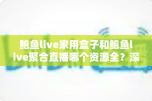 鲍鱼live家用盒子和鲍鱼live聚合直播哪个资源全？深度对比帮你选对观影方案