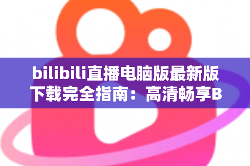 bilibili直播电脑版最新版下载完全指南：高清畅享B站直播的必备教程