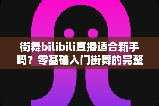 街舞bilibili直播适合新手吗？零基础入门街舞的完整指南与实用建议