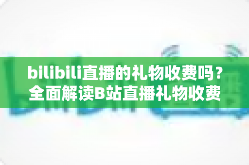 bilibili直播的礼物收费吗?全面解读B站直播礼物收费机制、免费玩法与理性消费指南 bilibili直播的礼物收费吗?全面解读B站直播礼物收费机制、免费玩法与理性消费指南