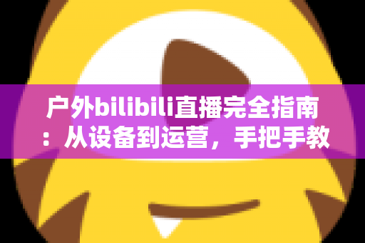 户外bilibili直播完全指南：从设备到运营，手把手教你打造高人气户外直播间