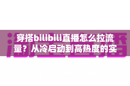 穿搭bilibili直播怎么拉流量?从冷启动到高热度的实战引流全攻略 穿搭bilibili直播怎么拉流量?从冷启动到高热度的实战引流全攻略