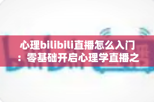 心理bilibili直播怎么入门：零基础开启心理学直播之路的全方位实战指南