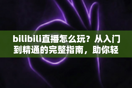 bilibili直播怎么玩?从入门到精通的完整指南,助你轻松玩转B站直播 bilibili直播怎么玩?从入门到精通的完整指南,助你轻松玩转B站直播