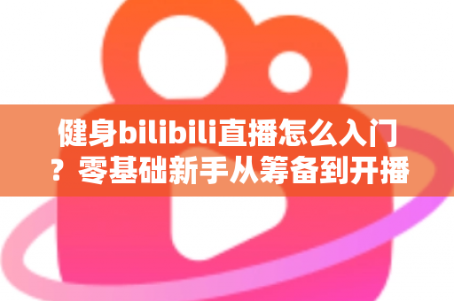 健身bilibili直播怎么入门？零基础新手从筹备到开播的完整指南