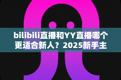 bilibili直播和YY直播哪个更适合新人？2025新手主播平台选择深度指南