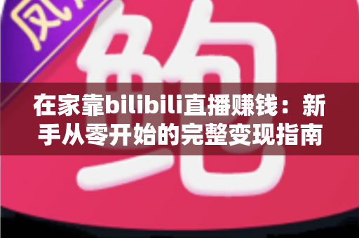 在家靠bilibili直播赚钱：新手从零开始的完整变现指南与实战攻略