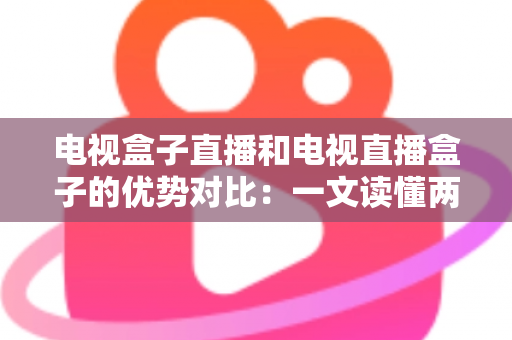 电视盒子直播和电视直播盒子的优势对比：一文读懂两种观影方案的差异，帮您选出最适合的家庭电视设备