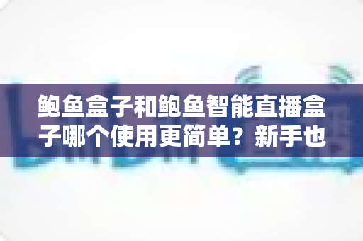 鲍鱼盒子和鲍鱼智能直播盒子哪个使用更简单？新手也能秒懂的一站式选购评测指南
