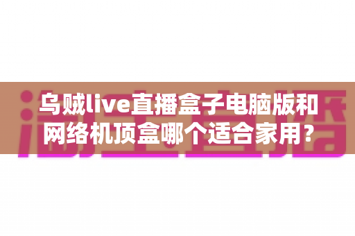 乌贼live直播盒子电脑版和网络机顶盒哪个适合家用？——家庭观影设备深度对比与选购全指南