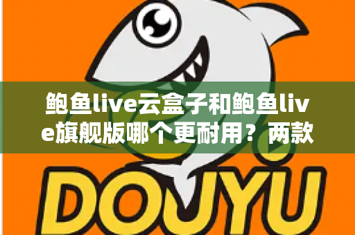 鲍鱼live云盒子和鲍鱼live旗舰版哪个更耐用？两款电视盒子耐用性深度对比与选购全指南