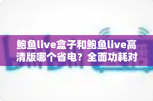 鲍鱼live盒子和鲍鱼live高清版哪个省电?全面功耗对比分析与省电技巧指南 鲍鱼live盒子和鲍鱼live高清版哪个省电?全面功耗对比分析与省电技巧指南