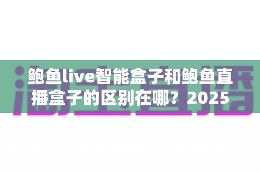 鲍鱼live智能盒子和鲍鱼直播盒子的区别在哪？2025最新选购对比指南帮你一次看懂