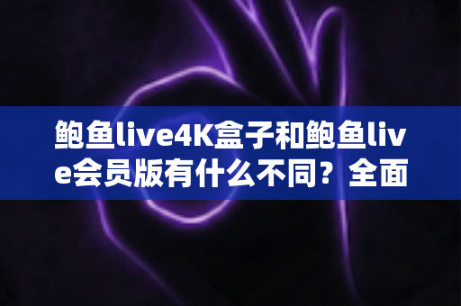 鲍鱼live4K盒子和鲍鱼live会员版有什么不同？全面解析配置、价格与使用体验，帮你选对不花冤枉钱