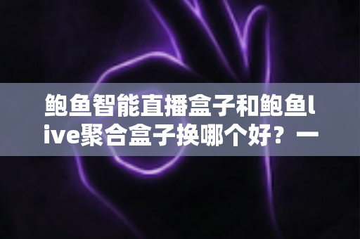 鲍鱼智能直播盒子和鲍鱼live聚合盒子换哪个好？一篇文章帮你彻底搞懂选购思路
