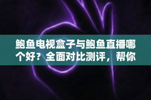 鲍鱼电视盒子与鲍鱼直播哪个好？全面对比测评，帮你找到最适合的家庭观影方案