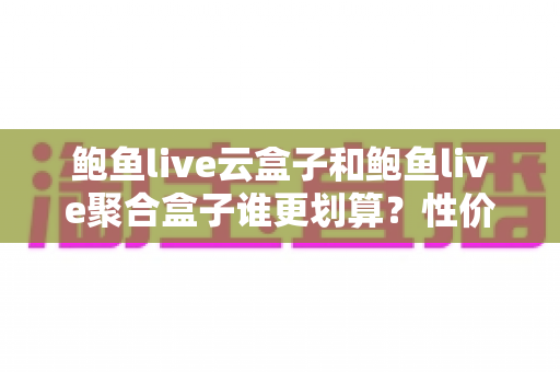 鲍鱼live云盒子和鲍鱼live聚合盒子谁更划算？性价比深度对比帮你选对不选贵