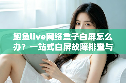 鲍鱼live网络盒子白屏怎么办？一站式白屏故障排查与修复完全指南
