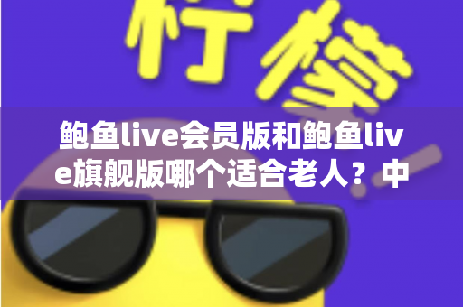 鲍鱼live会员版和鲍鱼live旗舰版哪个适合老人？中老年用户选版全攻略