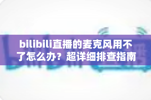 bilibili直播的麦克风用不了怎么办？超详细排查指南助你快速恢复开播