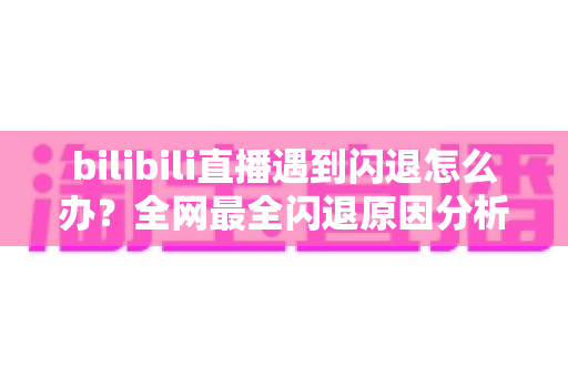 bilibili直播遇到闪退怎么办？全网最全闪退原因分析与解决攻略，让你追播不断线