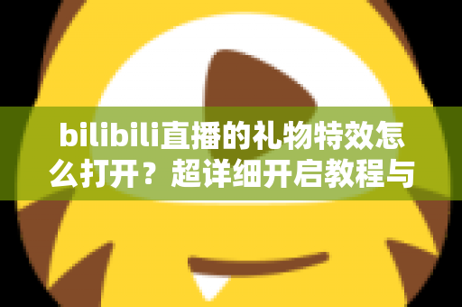 bilibili直播的礼物特效怎么打开？超详细开启教程与常见问题全解析