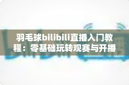 羽毛球bilibili直播入门教程：零基础玩转观赛与开播的完整指南