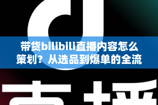 带货bilibili直播内容怎么策划？从选品到爆单的全流程实操指南