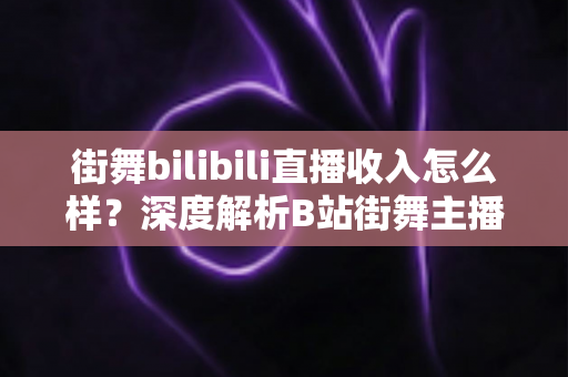街舞bilibili直播收入怎么样？深度解析B站街舞主播的真实收益与变现之道