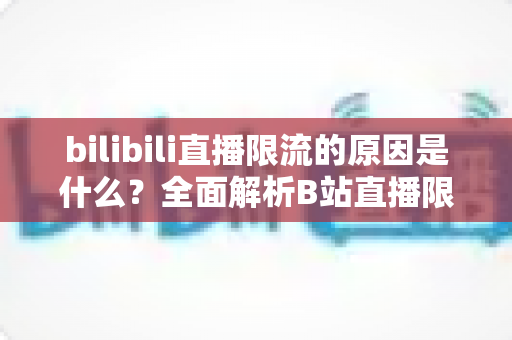 bilibili直播限流的原因是什么?全面解析B站直播限流机制与实用应对指南 bilibili直播限流的原因是什么?全面解析B站直播限流机制与实用应对指南