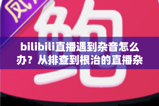 bilibili直播遇到杂音怎么办？从排查到根治的直播杂音解决全攻略