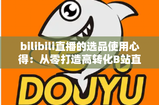 bilibili直播的选品使用心得：从零打造高转化B站直播间的实战选品指南