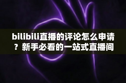 bilibili直播的评论怎么申请？新手必看的一站式直播间评论申请指南