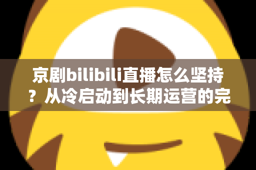 京剧bilibili直播怎么坚持?从冷启动到长期运营的完整实战指南 京剧bilibili直播怎么坚持?从冷启动到长期运营的完整实战指南