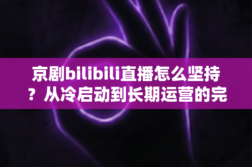 京剧bilibili直播怎么坚持？从冷启动到长期运营的完整实战指南