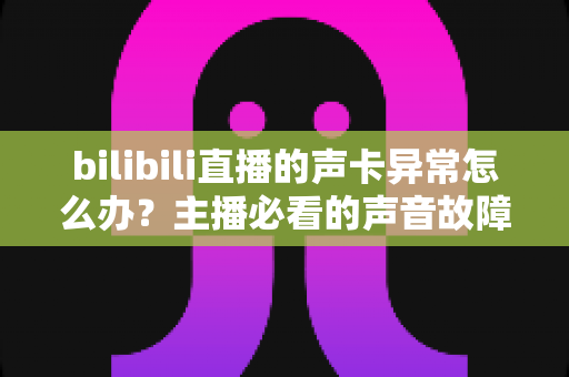bilibili直播的声卡异常怎么办？主播必看的声音故障全面排查与解决指南