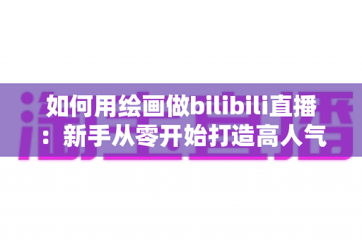 如何用绘画做bilibili直播：新手从零开始打造高人气绘画直播间的完整指南