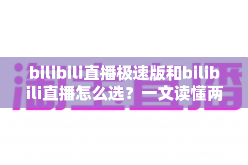 bilibili直播极速版和bilibili直播怎么选？一文读懂两款应用的核心差异与最佳选择方案