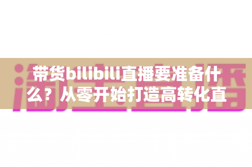 带货bilibili直播要准备什么？从零开始打造高转化直播间的完整攻略