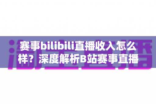赛事bilibili直播收入怎么样？深度解析B站赛事直播的真实收益与赚钱潜力