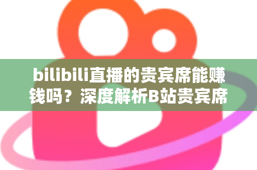 bilibili直播的贵宾席能赚钱吗？深度解析B站贵宾席的变现逻辑与实操攻略