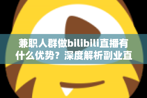 兼职人群做bilibili直播有什么优势？深度解析副业直播的低门槛红利与成长路径