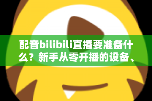 配音bilibili直播要准备什么?新手从零开播的设备、软件与内容全攻略 配音bilibili直播要准备什么?新手从零开播的设备、软件与内容全攻略