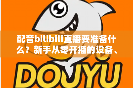 配音bilibili直播要准备什么?新手从零开播的设备、软件与内容全攻略 配音bilibili直播要准备什么?新手从零开播的设备、软件与内容全攻略