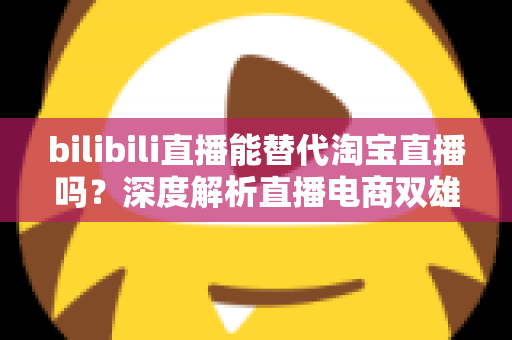bilibili直播能替代淘宝直播吗？深度解析直播电商双雄格局与未来走向