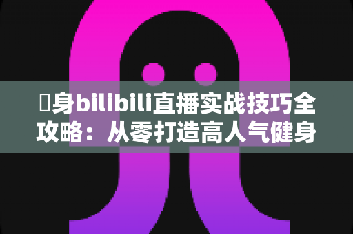 偩身bilibili直播实战技巧全攻略：从零打造高人气健身直播间的完整指南