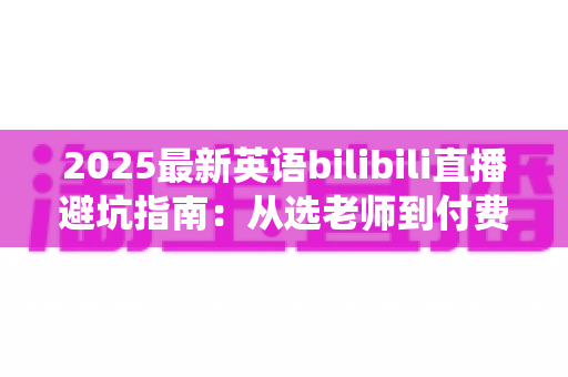 2025最新英语bilibili直播避坑指南：从选老师到付费，帮你绕开所有学习陷阱